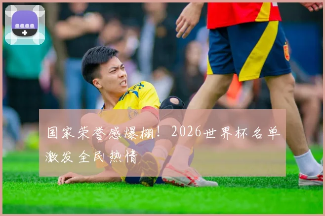 国家荣誉感爆棚！2026世界杯名单激发全民热情