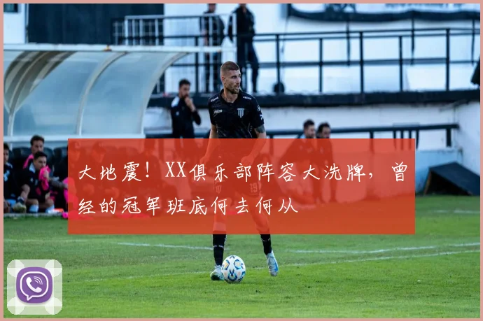 大地震！XX俱乐部阵容大洗牌，曾经的冠军班底何去何从