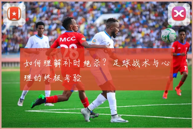 如何理解补时绝杀？足球战术与心理的终极考验